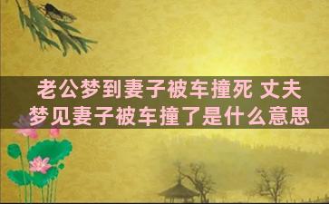 老公梦到妻子被车撞死 丈夫梦见妻子被车撞了是什么意思